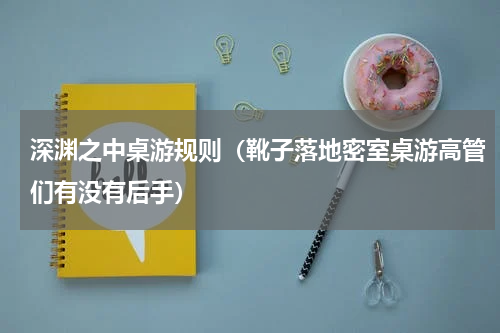 深渊之中桌游规则（靴子落地密室桌游高管们有没有后手）