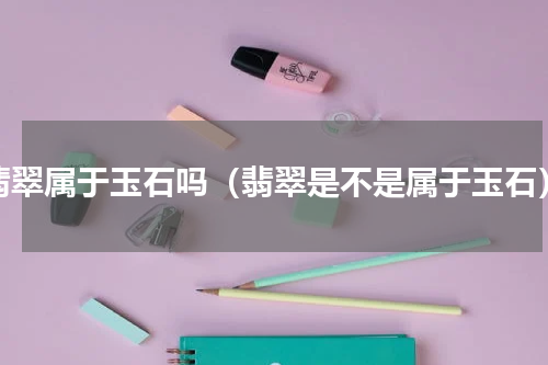 翡翠属于玉石吗（翡翠是不是属于玉石）