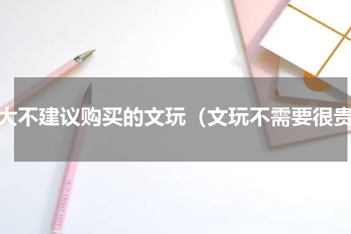 十大不建议购买的文玩（文玩不需要很贵）