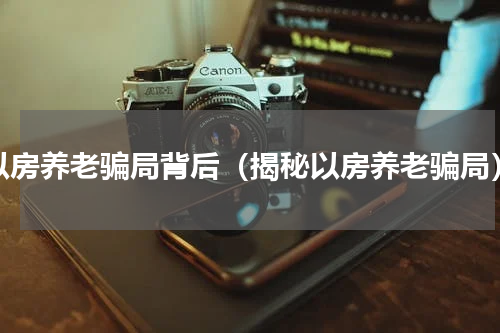 以房养老骗局背后（揭秘以房养老骗局）
