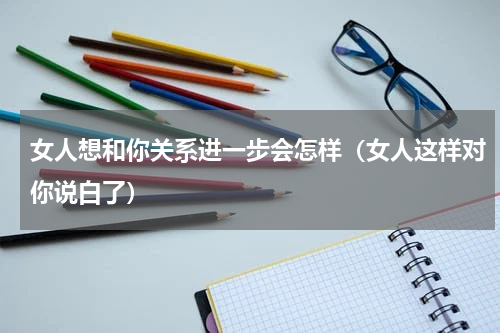 女人想和你关系进一步会怎样（女人这样对你说白了）