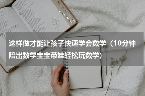 这样做才能让孩子快速学会数学（10分钟陪出数学宝宝带娃轻松玩数学）