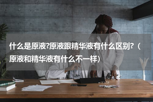 什么是原液?原液跟精华液有什么区别?（原液和精华液有什么不一样）