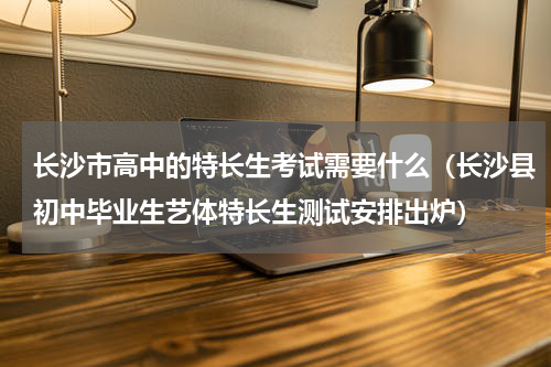 长沙市高中的特长生考试需要什么（长沙县初中毕业生艺体特长生测试安排出炉）