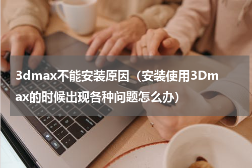 3dmax不能安装原因（安装使用3Dmax的时候出现各种问题怎么办）