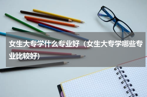 女生大专学什么专业好（女生大专学哪些专业比较好）