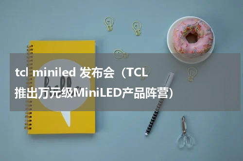 tcl miniled 发布会（TCL推出万元级MiniLED产品阵营）