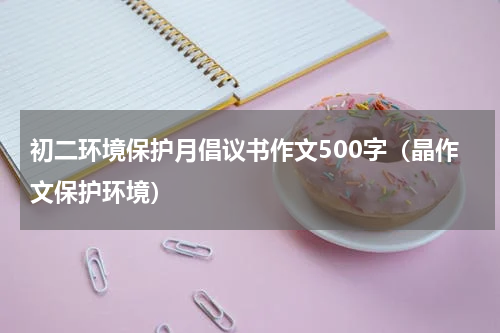 初二环境保护月倡议书作文500字（晶作文保护环境）