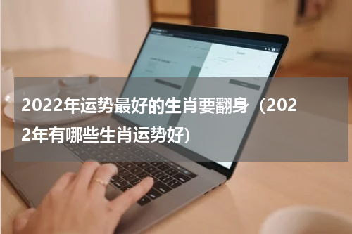 2022年运势最好的生肖要翻身（2022年有哪些生肖运势好）