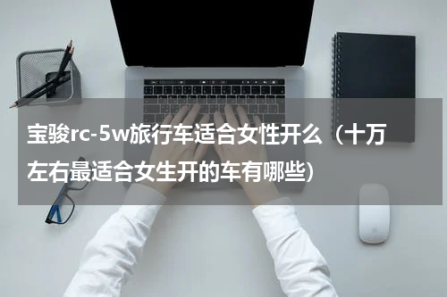 宝骏rc-5w旅行车适合女性开么（十万左右最适合女生开的车有哪些）
