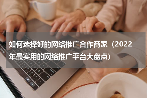 如何选择好的网络推广合作商家（2022年最实用的网络推广平台大盘点）