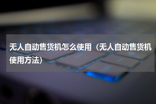 无人自动售货机怎么使用（无人自动售货机使用方法）