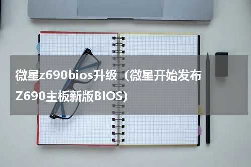 微星z690bios升级（微星开始发布Z690主板新版BIOS）