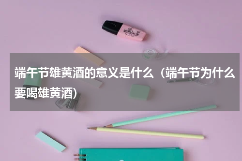 端午节雄黄酒的意义是什么（端午节为什么要喝雄黄酒）