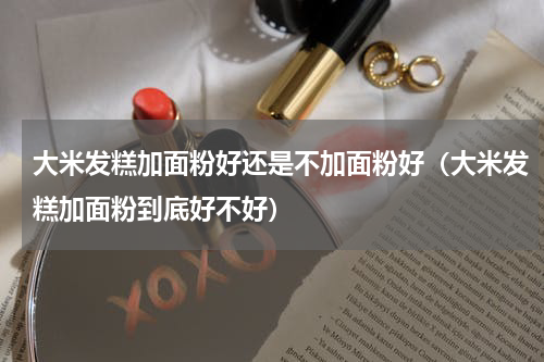 大米发糕加面粉好还是不加面粉好（大米发糕加面粉到底好不好）