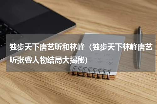 独步天下唐艺昕和林峰（独步天下林峰唐艺昕张睿人物结局大揭秘）