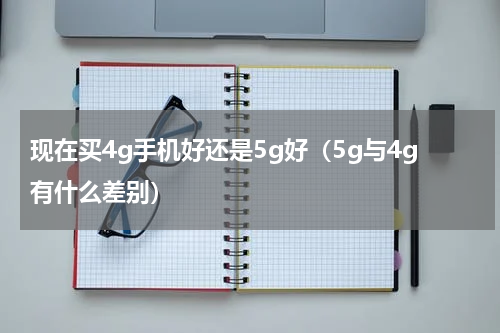现在买4g手机好还是5g好（5g与4g有什么差别）