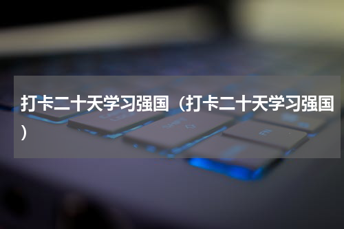 打卡二十天学习强国（打卡二十天学习强国）