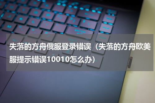 失落的方舟俄服登录错误（失落的方舟欧美服提示错误10010怎么办）