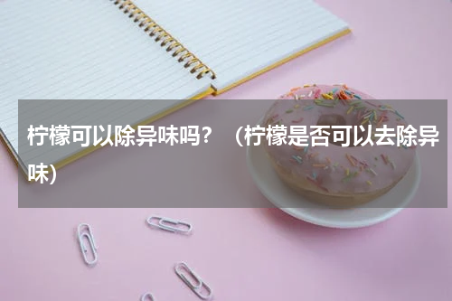 柠檬可以除异味吗？（柠檬是否可以去除异味）