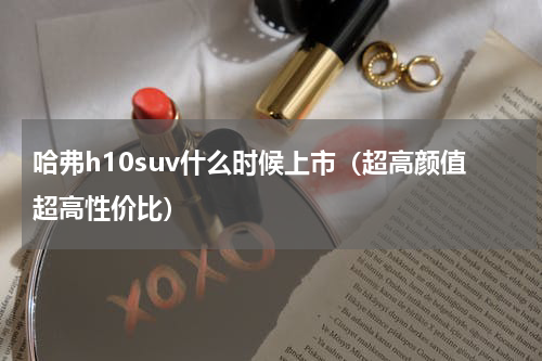 哈弗h10suv什么时候上市（超高颜值超高性价比）