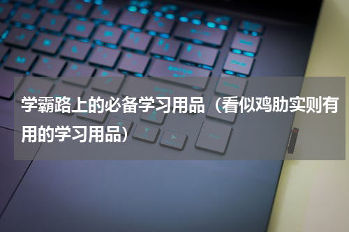 学霸路上的必备学习用品（看似鸡肋实则有用的学习用品）