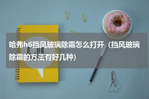 哈弗h6挡风玻璃除霜怎么打开（挡风玻璃除霜的方法有好几种）