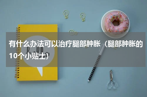 有什么办法可以治疗腿部肿胀（腿部肿胀的10个小贴士）