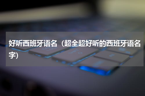 好听西班牙语名（超全超好听的西班牙语名字）