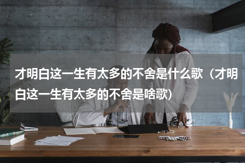 才明白这一生有太多的不舍是什么歌（才明白这一生有太多的不舍是啥歌）