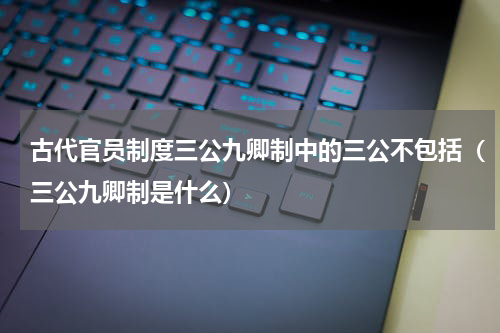 古代官员制度三公九卿制中的三公不包括（三公九卿制是什么）