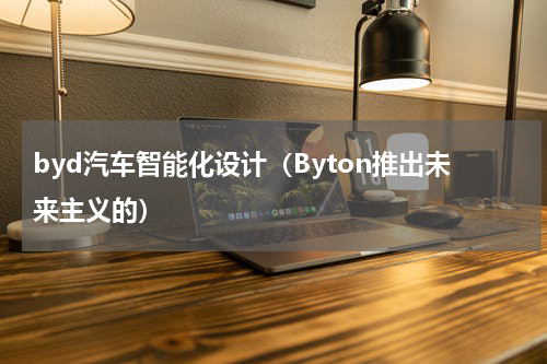 byd汽车智能化设计（Byton推出未来主义的）
