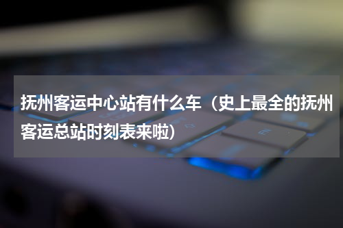 抚州客运中心站有什么车（史上最全的抚州客运总站时刻表来啦）