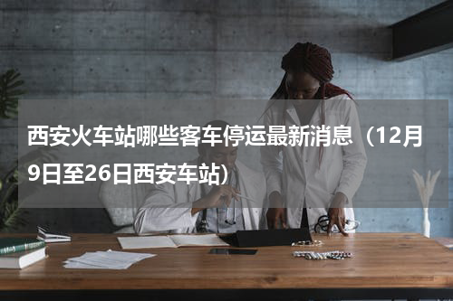 西安火车站哪些客车停运最新消息（12月9日至26日西安车站）
