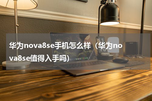 华为nova8se手机怎么样（华为nova8se值得入手吗）