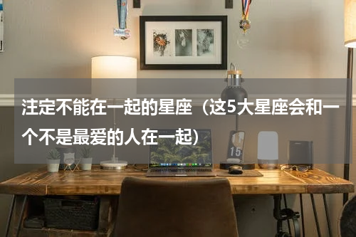 注定不能在一起的星座（这5大星座会和一个不是最爱的人在一起）