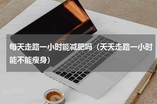 每天走路一小时能减肥吗（天天走路一小时能不能瘦身）