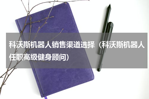科沃斯机器人销售渠道选择（科沃斯机器人任职高级健身顾问）