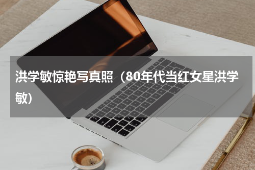洪学敏惊艳写真照（80年代当红女星洪学敏）