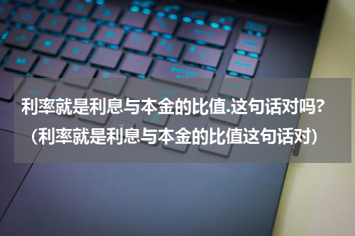 利率就是利息与本金的比值.这句话对吗?（利率就是利息与本金的比值这句话对）