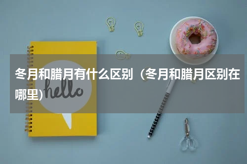 冬月和腊月有什么区别（冬月和腊月区别在哪里）