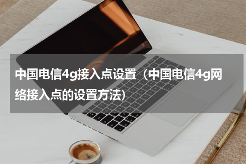 中国电信4g接入点设置（中国电信4g网络接入点的设置方法）