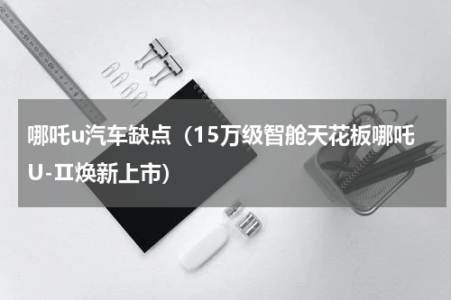 哪吒u汽车缺点（15万级智舱天花板哪吒U-Ⅱ焕新上市）