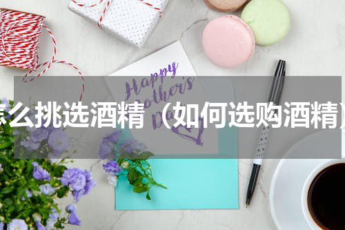 怎么挑选酒精（如何选购酒精）
