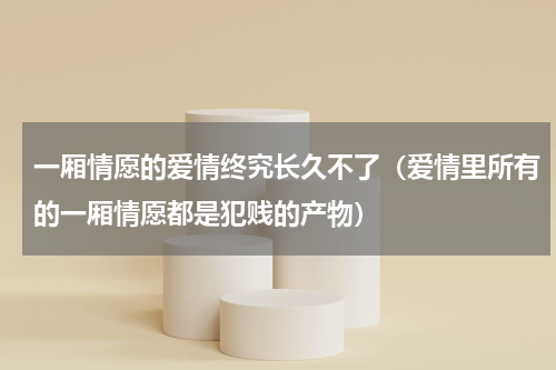 一厢情愿的爱情终究长久不了（爱情里所有的一厢情愿都是犯贱的产物）