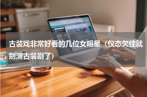 古装戏非常好看的几位女明星（仪态欠佳就别演古装剧了）