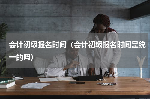 会计初级报名时间（会计初级报名时间是统一的吗）