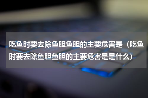 吃鱼时要去除鱼胆鱼胆的主要危害是（吃鱼时要去除鱼胆鱼胆的主要危害是是什么）