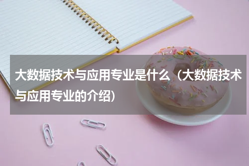 大数据技术与应用专业是什么（大数据技术与应用专业的介绍）