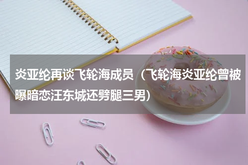 炎亚纶再谈飞轮海成员（飞轮海炎亚纶曾被曝暗恋汪东城还劈腿三男）